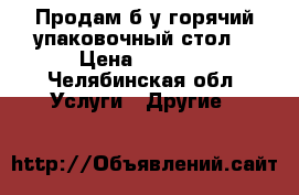 Продам б/у горячий упаковочный стол. › Цена ­ 3 000 - Челябинская обл. Услуги » Другие   